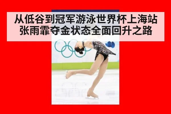 从低谷到冠军游泳世界杯上海站张雨霏夺金状态全面回升之路